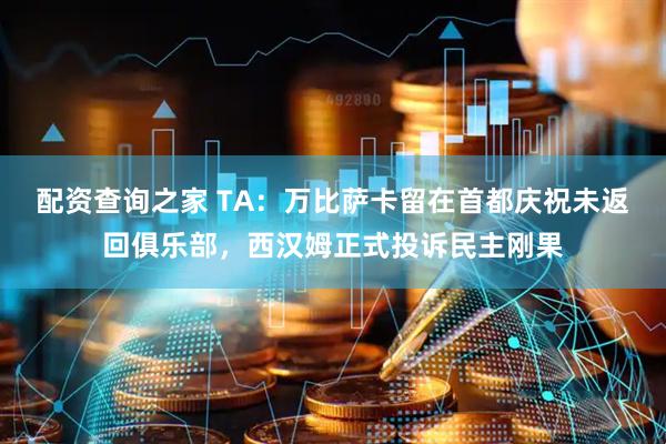 配资查询之家 TA：万比萨卡留在首都庆祝未返回俱乐部，西汉姆正式投诉民主刚果