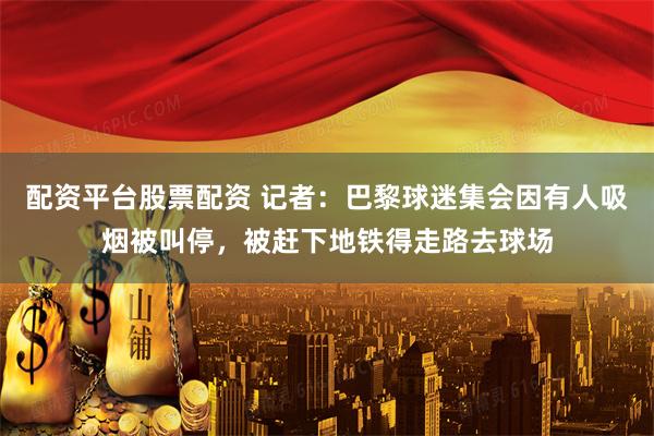 配资平台股票配资 记者：巴黎球迷集会因有人吸烟被叫停，被赶下地铁得走路去球场