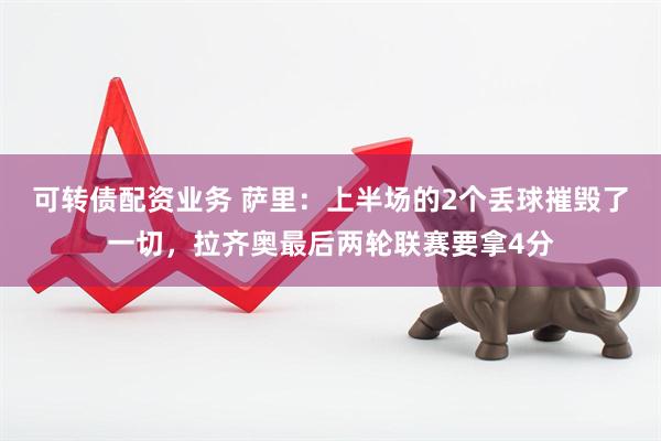 可转债配资业务 萨里：上半场的2个丢球摧毁了一切，拉齐奥最后两轮联赛要拿4分