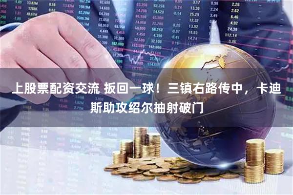 上股票配资交流 扳回一球！三镇右路传中，卡迪斯助攻绍尔抽射破门