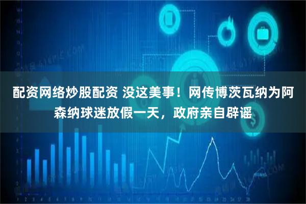配资网络炒股配资 没这美事！网传博茨瓦纳为阿森纳球迷放假一天，政府亲自辟谣