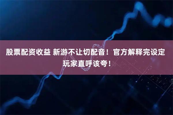 股票配资收益 新游不让切配音！官方解释完设定 玩家直呼该夸！