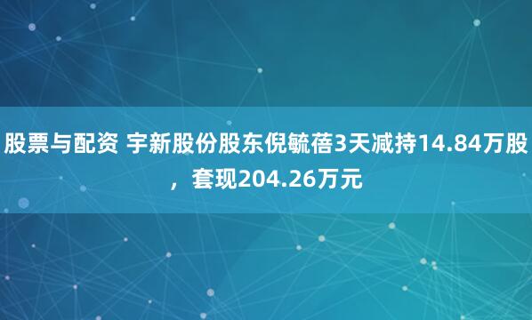 股票与配资 宇新股份股东倪毓蓓3天减持14.84万股，套现204.26万元