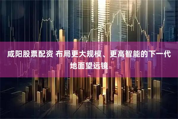 咸阳股票配资 布局更大规模、更高智能的下一代地面望远镜