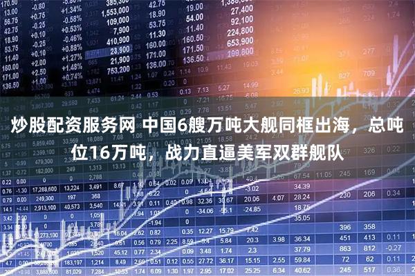炒股配资服务网 中国6艘万吨大舰同框出海，总吨位16万吨，战力直逼美军双群舰队