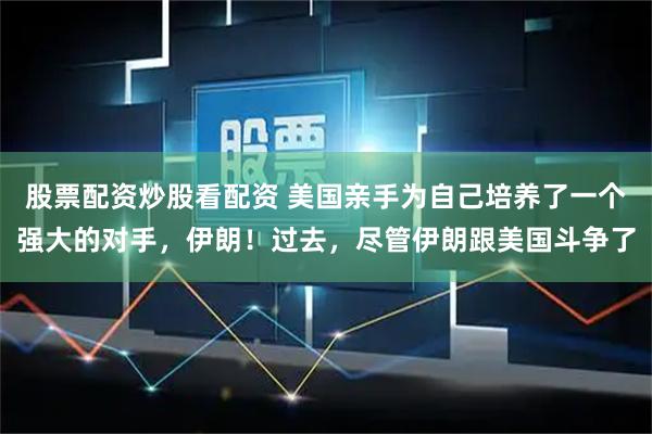 股票配资炒股看配资 美国亲手为自己培养了一个强大的对手，伊朗！过去，尽管伊朗跟美国斗争了