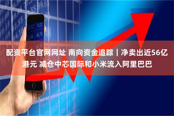配资平台官网网址 南向资金追踪｜净卖出近56亿港元 减仓中芯国际和小米流入阿里巴巴