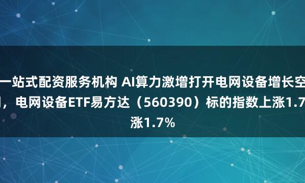 一站式配资服务机构 AI算力激增打开电网设备增长空间，电网设备ETF易方达（560390）标的指数上涨1.7%
